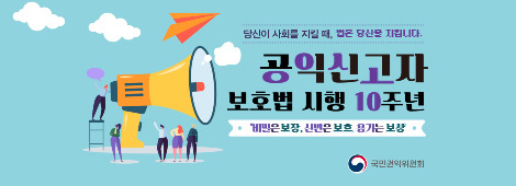 당신이 사회를 지킬 때, 법은 당신을 지킵니다. 공익신고자 보호법 시행 10주년/비밀은 보장, 신변은 보호,용기는 보상/국민권익위원회